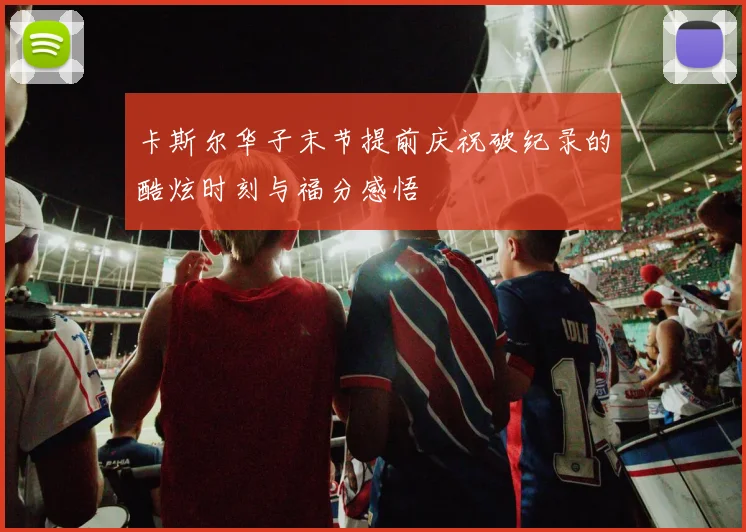 卡斯尔华子末节提前庆祝破纪录的酷炫时刻与福分感悟