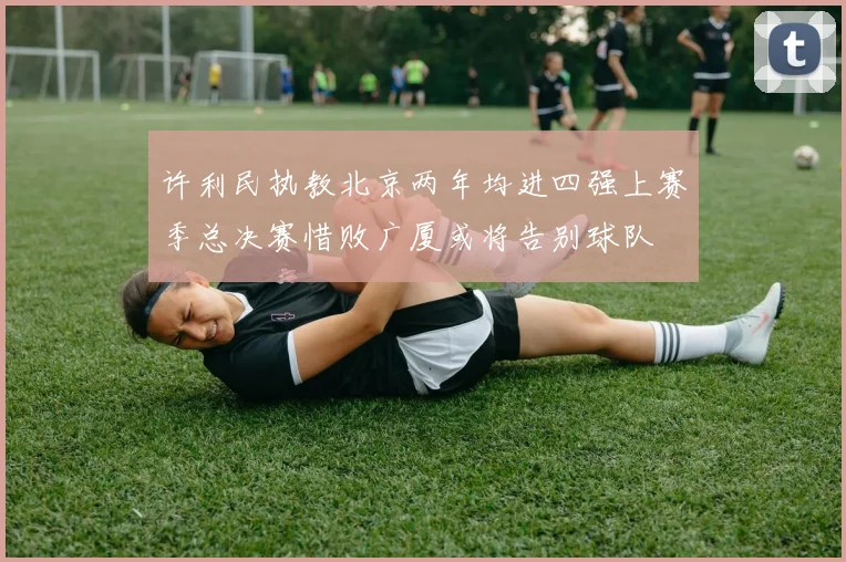 许利民执教北京两年均进四强上赛季总决赛惜败广厦或将告别球队