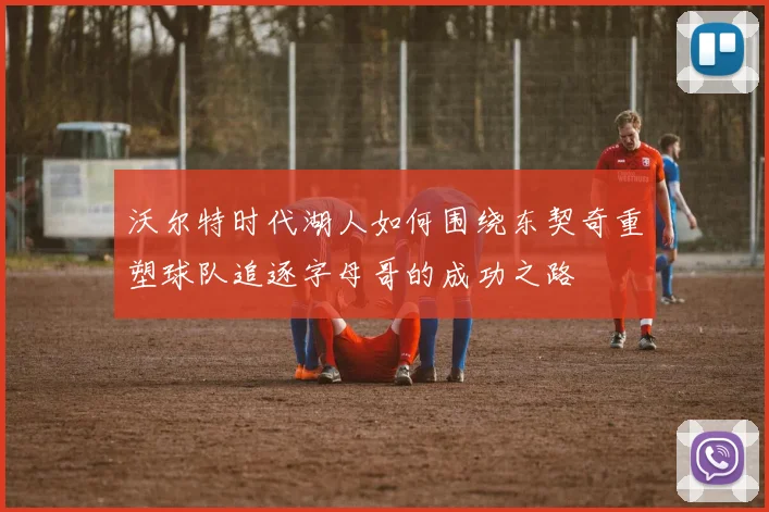 沃尔特时代湖人如何围绕东契奇重塑球队追逐字母哥的成功之路