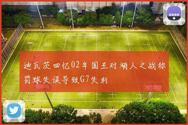 迪瓦茨回忆02年国王对湖人之战称罚球失误导致G7失利