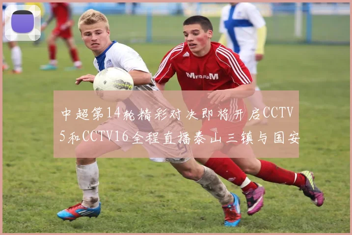 中超第14轮精彩对决即将开启CCTV5和CCTV16全程直播泰山三镇与国安河南之战