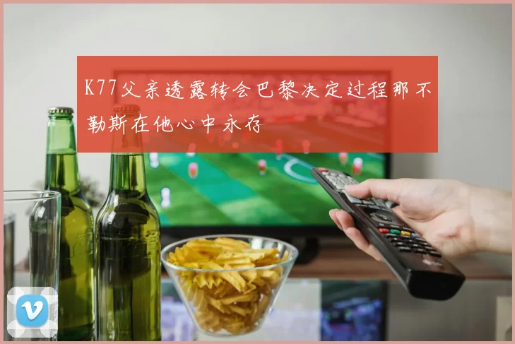 K77父亲透露转会巴黎决定过程那不勒斯在他心中永存