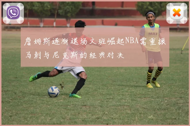 詹姆斯逐渐退场文班崛起NBA需重振马刺与尼克斯的经典对决