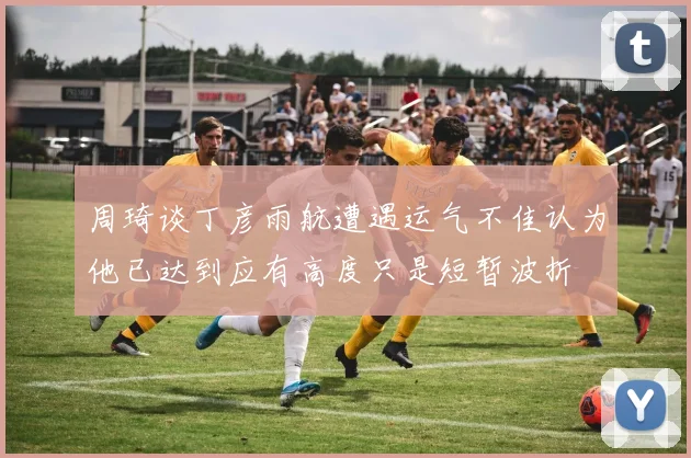 周琦谈丁彦雨航遭遇运气不佳认为他已达到应有高度只是短暂波折