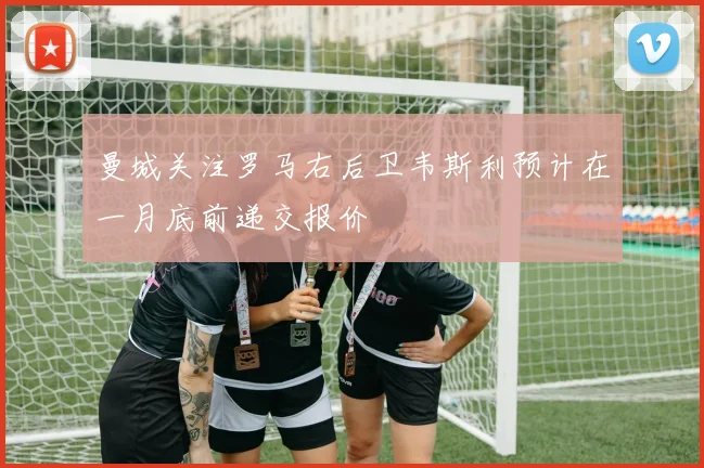 曼城关注罗马右后卫韦斯利预计在一月底前递交报价