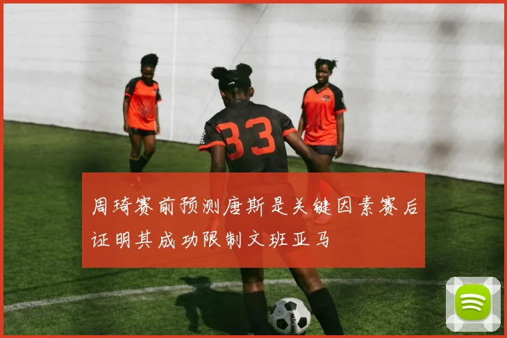 周琦赛前预测唐斯是关键因素赛后证明其成功限制文班亚马