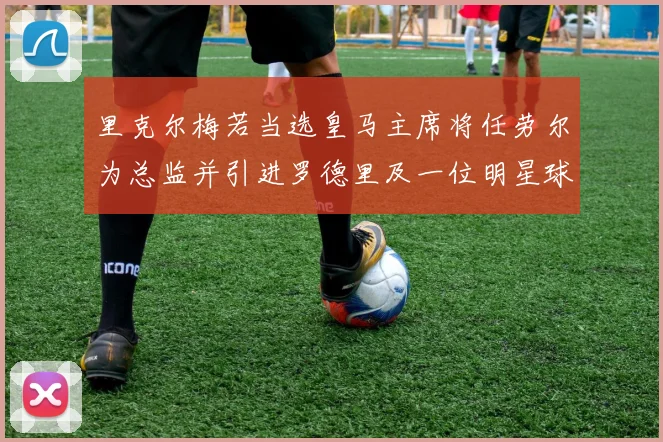 里克尔梅若当选皇马主席将任劳尔为总监并引进罗德里及一位明星球员