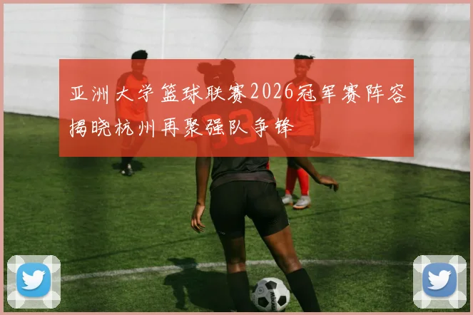 亚洲大学篮球联赛2026冠军赛阵容揭晓杭州再聚强队争锋
