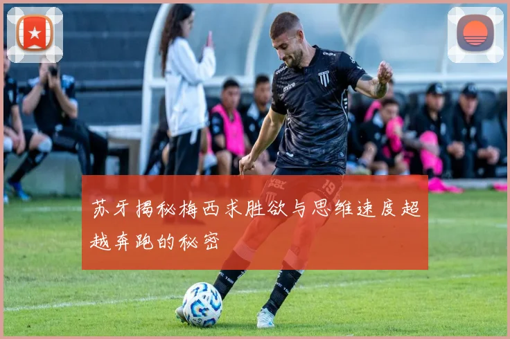 苏牙揭秘梅西求胜欲与思维速度超越奔跑的秘密