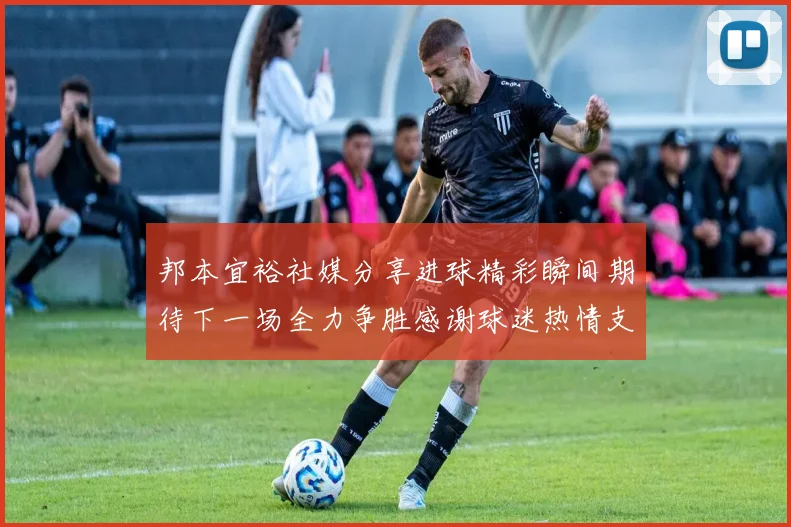 邦本宜裕社媒分享进球精彩瞬间期待下一场全力争胜感谢球迷热情支持