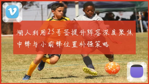 湖人利用25号签提升阵容深度聚焦中锋与小前锋位置补强策略