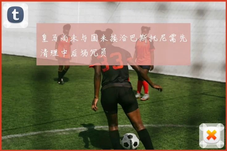 皇马尚未与国米接洽巴斯托尼需先清理中后场冗员