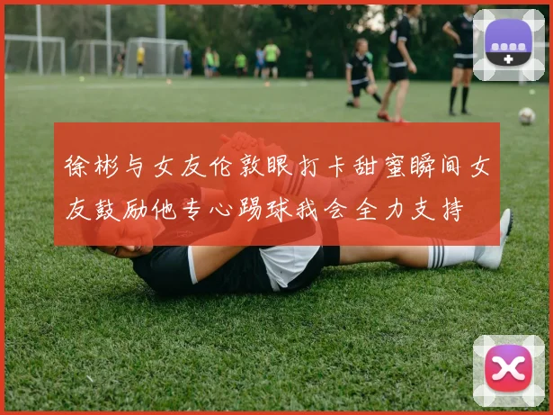 徐彬与女友伦敦眼打卡甜蜜瞬间女友鼓励他专心踢球我会全力支持