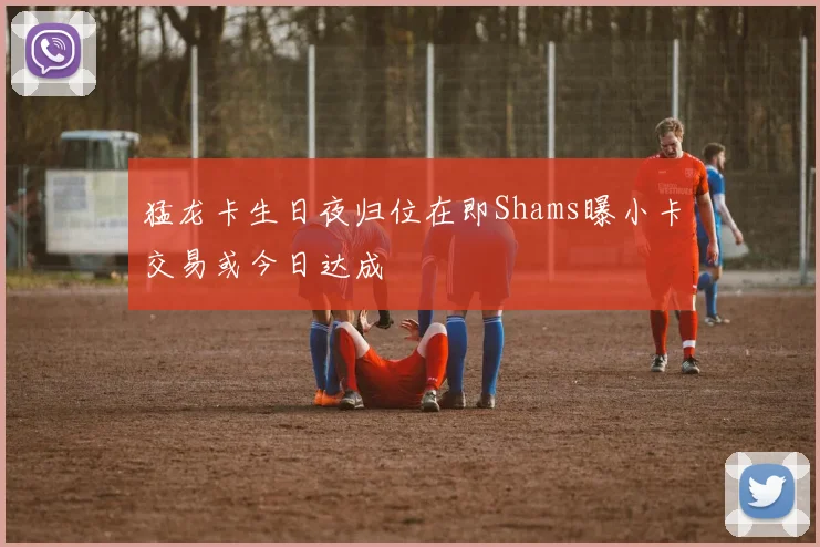 猛龙卡生日夜归位在即Shams曝小卡交易或今日达成