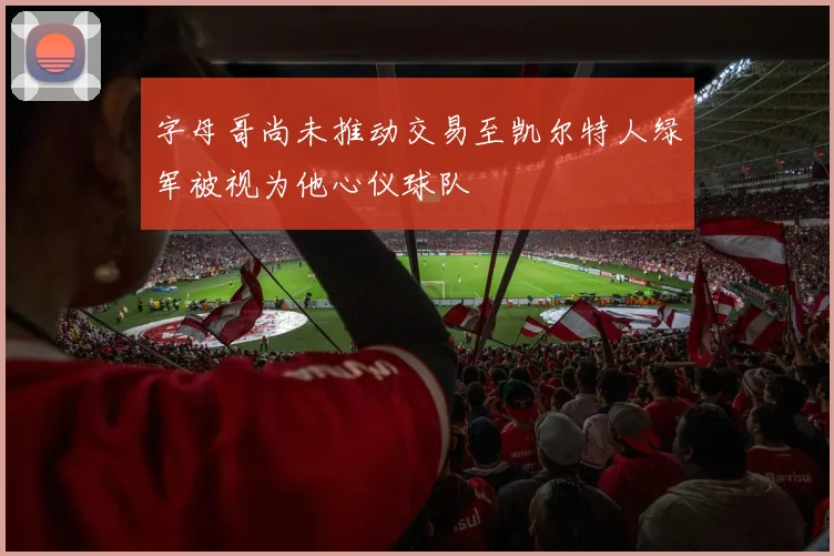 字母哥尚未推动交易至凯尔特人绿军被视为他心仪球队