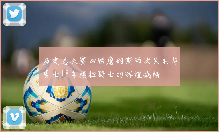 历史总决赛回顾詹姆斯两次失利与勇士18年横扫骑士的辉煌战绩