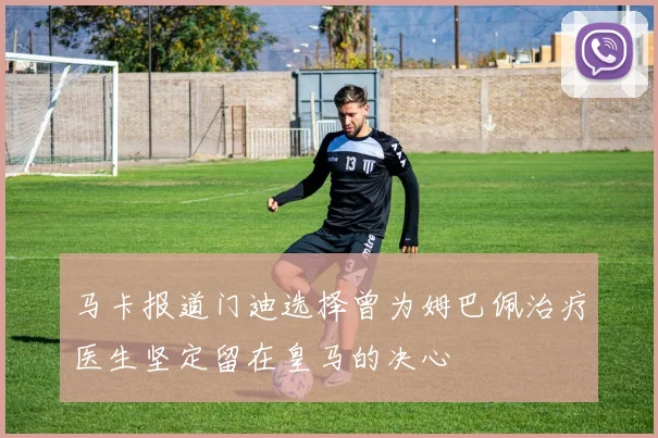 马卡报道门迪选择曾为姆巴佩治疗医生坚定留在皇马的决心