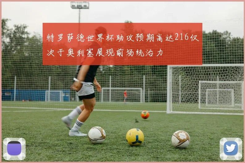 特罗萨德世界杯助攻预期高达216仅次于奥利塞展现前场统治力